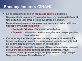 Encapçalaments CINAHL
• Els encapçalaments són un llenguatge controlat (tesaurus).
• Cada registre té una sèrie d’encapçalaments, uns que fan referència al
fons de l’article i els altres a temes que també s’hi tracten.
• S’estructuren de manera jeràrquica, de manera que podem utilitzar el
Concepte Principal o Expandit
- Concepte Principal. Tema principal de l’article
- Expandir. Utilitzarà també els encapçalaments que pengen d’un
encapçalament
• L’arbre jeràrquic és visual, per tant la navegació és molt senzilla. Els
termes que tenen un signe + ens indiquen que tenen termes sota d’ell.
Els podem desplegar i veure clicant en aquest signe +
• Un cop escollit el concepte que volem utilitzar, podem marcar una sèrie
de Subencapçalaments comuns per a tots els termes. Alguns
d’aquests subencapçalaments que ens proposen són Drug Therapy,
Diagnosis, Ethiology, Rehabilitation, etc.
 