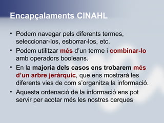Encapçalaments CINAHL
• Podem navegar pels diferents termes,
seleccionar-los, esborrar-los, etc.
• Podem utilitzar més d’un terme i combinar-lo
amb operadors booleans.
• En la majoria dels casos ens trobarem més
d’un arbre jeràrquic, que ens mostrarà les
diferents vies de com s’organitza la informació.
• Aquesta ordenació de la informació ens pot
servir per acotar més les nostres cerques
 