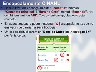 Encapçalaments CINAHL
• Hem utilitzat els encapçalaments “Dementia”, marcant
“Concepto principal” i “Nursing Care” marcat “Expandir”, els
combinem amb un AND. Tots els subencapçalaments estan
marcats.
• En aquest recuadre podem esborrar [ ] encapçalaments que no
ens vagin bé canviar la seva tipologia.
• Un cop decidit, clicarem en “Base de Datos de Investigación”
per fer la cerca.
 