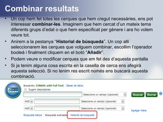 Combinar resultats
• Un cop hem fet totes les cerques que hem cregut necessàries, ens pot
interessar combinar-les. Imaginem que hem cercat d’un mateix tema
diferents grups d’edat o que hem especificat per gènere i ara ho volem
veure tot.
• Anirem a la pestanya “Historial de búsqueda”. Un cop allí
seleccionarem les cerques que volguem combinar, escollim l’operador
booleà i finalment cliquem en el botó “Añadir”.
• Podem veure o modificar cerques que em fet des d’aquesta pantalla
• Si ja tenim alguna cosa escrita en la casella de cerca ens afegirà
aquesta selecció. Si no tenim res escrit només ens buscarà aquesta
combinació.
 