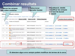 Combinar resultats
1. Marcar les cerques
que volem combinar
2. Seleccionar
l’operador booleà
Visualització, detalls
i modificar les cerques
que hem fet durant
la sessió
!
Si detectem algun error sempre podem modificar els termes de la cerca
 