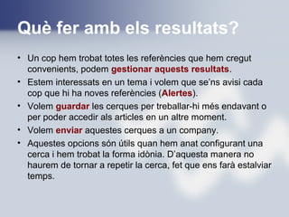 Què fer amb els resultats?
• Un cop hem trobat totes les referències que hem cregut
convenients, podem gestionar aquests resultats.
• Estem interessats en un tema i volem que se’ns avisi cada
cop que hi ha noves referències (Alertes).
• Volem guardar les cerques per treballar-hi més endavant o
per poder accedir als articles en un altre moment.
• Volem enviar aquestes cerques a un company.
• Aquestes opcions són útils quan hem anat configurant una
cerca i hem trobat la forma idònia. D’aquesta manera no
haurem de tornar a repetir la cerca, fet que ens farà estalviar
temps.
 