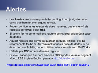 Alertes
• Les Alertes ens avisen quan hi ha contingut nou ja sigui en una
cerca que hem fet o en alguna revista.
• Podem configurar les Alertes de dues maneres, que ens enviï els
resultats per email o per RSS.
• Si volem fer-ho per e-mail ens haurem de registrar a la pròpia base
de dades.
• Aquest registre ens permetrà guardar cerques, articles, etc. És
recomanable fer-ho si utilitzem molt aquesta base de dades, si no
és així no ens fa falta, podem utilitzar altres serveis com RefWorks.
• L’alerta per RSS no ens demana registre.
• Si voleu saber que és i com funciona l’RSS podeu veure el següent
vídeo: RSS in plain English penjat a http://dotsub.com
http://dotsub.com/view/69aa48a4-a95f-4bc8-a511-bb0a1ee95e12
 