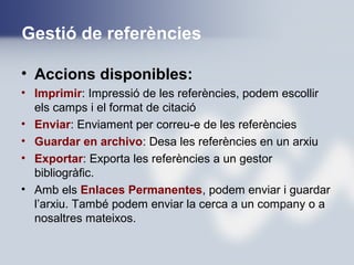 Gestió de referències
• Accions disponibles:
• Imprimir: Impressió de les referències, podem escollir
els camps i el format de citació
• Enviar: Enviament per correu-e de les referències
• Guardar en archivo: Desa les referències en un arxiu
• Exportar: Exporta les referències a un gestor
bibliogràfic.
• Amb els Enlaces Permanentes, podem enviar i guardar
l’arxiu. També podem enviar la cerca a un company o a
nosaltres mateixos.
 