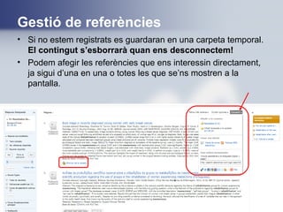 Gestió de referències
• Si no estem registrats es guardaran en una carpeta temporal.
El contingut s’esborrarà quan ens desconnectem!
• Podem afegir les referències que ens interessin directament,
ja sigui d’una en una o totes les que se’ns mostren a la
pantalla.
 
