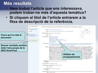 Més resultats
• Hem trobat l’article que ens interessava,
podem trobar-ne més d’aquesta temàtica?
• Si cliquem al títol de l’article entrarem a la
fitxa de descripció de la referència.
Veure qui ha citat el
document
Buscar resultats similars
Amb l’eina propia de la
BDD SmartText
Utilitzar els
encapçalaments
 