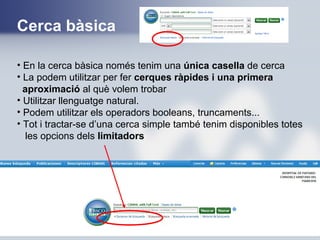 Cerca bàsica
• En la cerca bàsica només tenim una única casella de cerca
• La podem utilitzar per fer cerques ràpides i una primera
aproximació al què volem trobar
• Utilitzar llenguatge natural.
• Podem utilitzar els operadors booleans, truncaments...
• Tot i tractar-se d’una cerca simple també tenim disponibles totes
les opcions dels limitadors
 