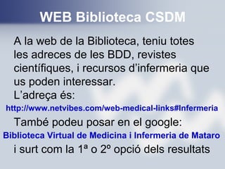 WEB Biblioteca CSDM
http://www.netvibes.com/web-medical-links#Infermeria
A la web de la Biblioteca, teniu totes
les adreces de les BDD, revistes
científiques, i recursos d’infermeria que
us poden interessar.
L’adreça és:
També podeu posar en el google:
i surt com la 1ª o 2º opció dels resultats
Biblioteca Virtual de Medicina i Infermeria de Mataro
 