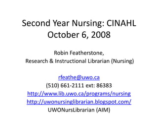 Second Year Nursing: CINAHL
     October 6, 2008
          Robin Featherstone,
Research & Instructional Librarian (Nursing)

              rfeathe@uwo.ca
         (510) 661-2111 ext: 86383
 http://www.lib.uwo.ca/programs/nursing
 http://uwonursinglibrarian.blogspot.com/
          UWONursLibrarian (AIM)
 