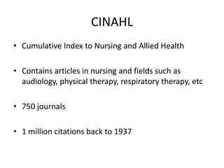 CINAHL Cumulative Index to Nursing and Allied Health Contains articles in nursing and fields such as audiology, physical therapy, respiratory therapy, etc 750 journals 1 million citations back to 1937 