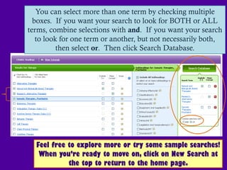 You can select more than one term by checking multiple
  boxes. If you want your search to look for BOTH or ALL
terms, combine selections with and. If you want your search
   to look for one term or another, but not necessarily both,
          then select or. Then click Search Database.




  Feel free to explore more or try some sample searches!
   When you’re ready to move on, click on New Search at
            the top to return to the home page.
 
