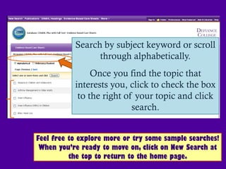 Search by subject keyword or scroll
                 through alphabetically.
                Once you find the topic that
           interests you, click to check the box
            to the right of your topic and click
                           search.


Feel free to explore more or try some sample searches!
 When you’re ready to move on, click on New Search at
          the top to return to the home page.
 