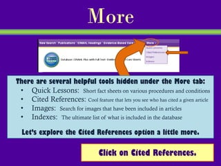 More

There are several helpful tools hidden under the More tab:
 • Quick Lessons: Short fact sheets on various procedures and conditions
 • Cited References: Cool feature that lets you see who has cited a given article
 • Images: Search for images that have been included in articles
 • Indexes: The ultimate list of what is included in the database

  Let’s explore the Cited References option a little more.

                                  Click on Cited References.
 
