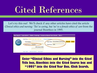 Cited References
   Let’s try this out! We’ll check if any other articles have cited the article
Clinical ethics and nursing: 'Yes' to caring, but 'no' to a female ethics of care from the
                              journal Bioethics in 1995.




                 Enter “Clinical Ethics and Nursing” into the Cited
                 Title box, Bioethics into the Cited Source box and
                   “1995” into the Cited Year Box. Click Search.
 