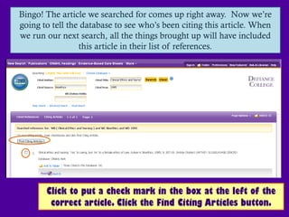 Bingo! The article we searched for comes up right away. Now we’re
going to tell the database to see who’s been citing this article. When
we run our next search, all the things brought up will have included
                 this article in their list of references.




       Click to put a check mark in the box at the left of the
        correct article. Click the Find Citing Articles button.
 