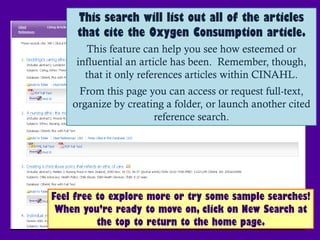 This search will list out all of the articles
     that cite the Oxygen Consumption article.
       This feature can help you see how esteemed or
     influential an article has been. Remember, though,
       that it only references articles within CINAHL.
     From this page you can access or request full-text,
    organize by creating a folder, or launch another cited
                      reference search.




Feel free to explore more or try some sample searches!
 When you’re ready to move on, click on New Search at
          the top to return to the home page.
 