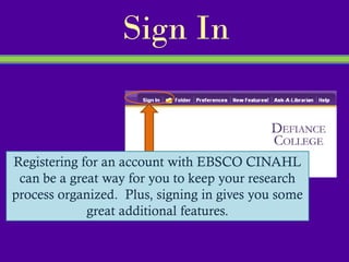 Sign In


Registering for an account with EBSCO CINAHL
 can be a great way for you to keep your research
process organized. Plus, signing in gives you some
             great additional features.
 