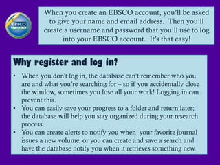 When you create an EBSCO account, you’ll be asked
            to give your name and email address. Then you’ll
          create a username and password that you’ll use to log
                 into your EBSCO account. It’s that easy!


Why register and log in?
• When you don’t log in, the database can’t remember who you
  are and what you’re searching for – so if you accidentally close
  the window, sometimes you lose all your work! Logging in can
  prevent this.
• You can easily save your progress to a folder and return later;
  the database will help you stay organized during your research
  process.
• You can create alerts to notify you when your favorite journal
  issues a new volume, or you can create and save a search and
  have the database notify you when it retrieves something new.
 