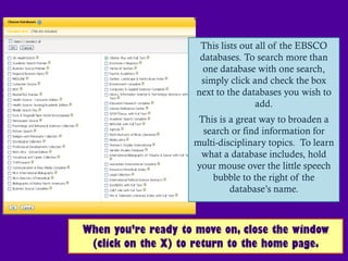 This lists out all of the EBSCO
                      databases. To search more than
                       one database with one search,
                      simply click and check the box
                     next to the databases you wish to
                                     add.
                     This is a great way to broaden a
                      search or find information for
                    multi-disciplinary topics. To learn
                     what a database includes, hold
                    your mouse over the little speech
                        bubble to the right of the
                             database’s name.



When you’re ready to move on, close the window
 (click on the X) to return to the home page.
 