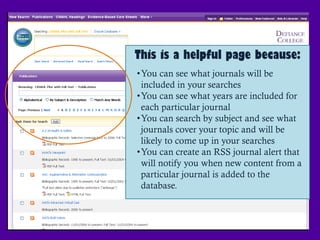 This is a helpful page because:
•You can see what journals will be
 included in your searches
•You can see what years are included for
 each particular journal
•You can search by subject and see what
 journals cover your topic and will be
 likely to come up in your searches
•You can create an RSS journal alert that
 will notify you when new content from a
 particular journal is added to the
 database.
 