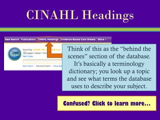 CINAHL Headings

      Think of this as the “behind the
      scenes” section of the database.
         It’s basically a terminology
       dictionary; you look up a topic
      and see what terms the database
        uses to describe your subject.

     Confused? Click to learn more…
 