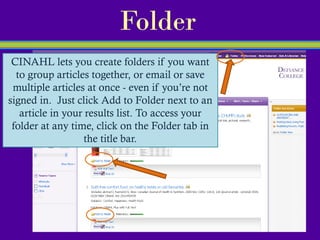 Folder
 CINAHL lets you create folders if you want
  to group articles together, or email or save
 multiple articles at once - even if you’re not
signed in. Just click Add to Folder next to an
   article in your results list. To access your
 folder at any time, click on the Folder tab in
                   the title bar.
 