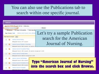 You can also use the Publications tab to
  search within one specific journal.



             Let’s try a sample Publication
               search for the American
                  Journal of Nursing.



           Type “American Journal of Nursing”
          into the search box and click Browse.
 