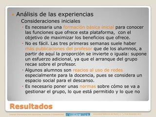 

Análisis de las experiencias
◦ Consideraciones iniciales
 Es necesaria una formación básica inicial para conocer
las funciones que ofrece esta plataforma, con el
objetivo de maximizar los beneficios que ofrece.
 No es fácil. Las tres primeras semanas suele haber
más publicaciones del profesor que de los alumnos, a
partir de aquí la proporción se invierte o iguala: supone
un esfuerzo adicional, ya que el arranque del grupo
recae sobre el profesor.
 Algunos alumnos son reacios al uso de redes
especialmente para la docencia, pues se considera un
espacio social para el descanso.
 Es necesario poner unas normas sobre cómo se va a
gestionar el grupo, lo que está permitido y lo que no

Resultados
Congreso Internacional sobre Aprendizaje, Innovación y Competitividad

Universidad Politécnica de Madrid. 6, 7 y 8 de Noviembre 2013

 