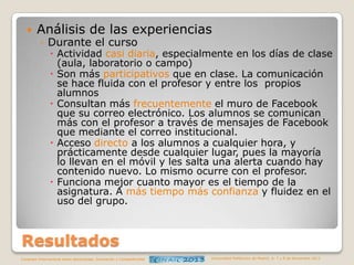 

Análisis de las experiencias
◦ Durante el curso

 Actividad casi diaria, especialmente en los días de clase
(aula, laboratorio o campo)
 Son más participativos que en clase. La comunicación
se hace fluida con el profesor y entre los propios
alumnos
 Consultan más frecuentemente el muro de Facebook
que su correo electrónico. Los alumnos se comunican
más con el profesor a través de mensajes de Facebook
que mediante el correo institucional.
 Acceso directo a los alumnos a cualquier hora, y
prácticamente desde cualquier lugar, pues la mayoría
lo llevan en el móvil y les salta una alerta cuando hay
contenido nuevo. Lo mismo ocurre con el profesor.
 Funciona mejor cuanto mayor es el tiempo de la
asignatura. A más tiempo más confianza y fluidez en el
uso del grupo.

Resultados
Congreso Internacional sobre Aprendizaje, Innovación y Competitividad

Universidad Politécnica de Madrid. 6, 7 y 8 de Noviembre 2013

 