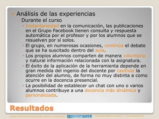 

Análisis de las experiencias
◦ Durante el curso
 Instantaneidad en la comunicación, las publicaciones
en el Grupo Facebook tienen consulta y respuesta
automática por el profesor y por los alumnos que se
resuelven por sí solos.
 El grupo, en numerosas ocasiones, continúa el debate
que se ha suscitado dentro del aula.
 Los propios alumnos comparten de manera voluntaria
y natural información relacionada con la asignatura.
 El éxito de la aplicación de la herramienta depende en
gran medida del ingenio del docente por cautivar la
atención del alumno, de forma no muy distinta a como
ocurre en la docencia presencial.
 La posibilidad de establecer un chat con uno o varios
alumnos contribuye a una docencia más dinámica y
personalizada.

Resultados
Congreso Internacional sobre Aprendizaje, Innovación y Competitividad

Universidad Politécnica de Madrid. 6, 7 y 8 de Noviembre 2013

 