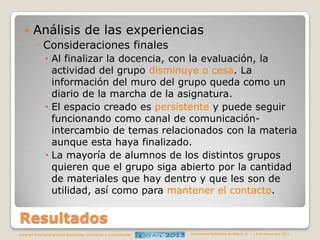

Análisis de las experiencias
◦ Consideraciones finales
 Al finalizar la docencia, con la evaluación, la
actividad del grupo disminuye o cesa. La
información del muro del grupo queda como un
diario de la marcha de la asignatura.
 El espacio creado es persistente y puede seguir
funcionando como canal de comunicaciónintercambio de temas relacionados con la materia
aunque esta haya finalizado.
 La mayoría de alumnos de los distintos grupos
quieren que el grupo siga abierto por la cantidad
de materiales que hay dentro y que les son de
utilidad, así como para mantener el contacto.

Resultados
Congreso Internacional sobre Aprendizaje, Innovación y Competitividad

Universidad Politécnica de Madrid. 6, 7 y 8 de Noviembre 2013

 