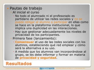 

Pautas de trabajo
◦ Al inicial el curso

 No todo el alumnado ni el profesorado es
partidario de utilizar las redes sociales y no se
puede obligar al alumno a participar en ellas como
se hace en la plataforma institucional, lo que
implica una duplicidad en las interacciones.
 Hay que gestionar adecuadamente los niveles de
privacidad de los participantes.

◦ Primera fase (lanzamiento):

 Consensuar el uso de las redes sociales con los
alumnos, estableciendo qué red emplear y cómo
será la alternativa a su uso.
 A medida que los alumnos van incorporándose al
grupo, se les debe informar y formar en materia
de privacidad y seguridad.

Resultados
Congreso Internacional sobre Aprendizaje, Innovación y Competitividad

Universidad Politécnica de Madrid. 6, 7 y 8 de Noviembre 2013

 