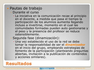 

Pautas de trabajo
◦ Durante el curso

 La iniciativa en la comunicación recae al principio
en el docente, a medida que pasa el tiempo la
participación de los alumnos aumenta llegando
incluso a invertirse, momento en el cual las
comunidades formadas pueden auto gestionarse y
el peso y la presencia del profesor se reduce
ostensiblemente.

◦ Segunda fase (dinamización):

 Una vez establecido el uso de la red se debe
tomar la responsabilidad de ser el dinamizador
en el inicio del grupo, empleando estrategias de
fomento de la participación (planteando preguntas
abiertas, invitación a la publicación de contenidos
y acciones similares).

Resultados
Congreso Internacional sobre Aprendizaje, Innovación y Competitividad

Universidad Politécnica de Madrid. 6, 7 y 8 de Noviembre 2013

 