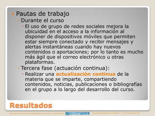 

Pautas de trabajo
◦ Durante el curso

 El uso de grupo de redes sociales mejora la
ubicuidad en el acceso a la información al
disponer de dispositivos móviles que permiten
estar siempre conectado y recibir mensajes y
alertas instantáneas cuando hay nuevos
contenidos o aportaciones; por lo tanto es mucho
más ágil que el correo electrónico u otras
plataformas.

◦ Tercera fase (actuación continua):

 Realizar una actualización continua de la
materia que se imparte, compartiendo
contenidos, noticias, publicaciones o bibliografías
en el grupo a lo largo del desarrollo del curso.

Resultados
Congreso Internacional sobre Aprendizaje, Innovación y Competitividad

Universidad Politécnica de Madrid. 6, 7 y 8 de Noviembre 2013

 