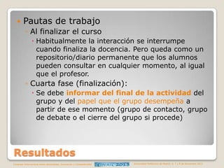 

Pautas de trabajo
◦ Al finalizar el curso
 Habitualmente la interacción se interrumpe
cuando finaliza la docencia. Pero queda como un
repositorio/diario permanente que los alumnos
pueden consultar en cualquier momento, al igual
que el profesor.

◦ Cuarta fase (finalización):
 Se debe informar del final de la actividad del
grupo y del papel que el grupo desempeña a
partir de ese momento (grupo de contacto, grupo
de debate o el cierre del grupo si procede)

Resultados
Congreso Internacional sobre Aprendizaje, Innovación y Competitividad

Universidad Politécnica de Madrid. 6, 7 y 8 de Noviembre 2013

 