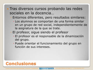 

Tras diversos cursos probando las redes
sociales en la docencia…
◦ Entornos diferentes, pero resultados similares:
 Los alumnos se comportan de una forma similar
en un grupo de red social, independientemente de
la asignatura de la que se trate.

◦ El profesor, sigue siendo el profesor
 El profesor es el responsable de la dinamización
del grupo.
 Puede orientar el funcionamiento del grupo en
función de sus intereses.

Conclusiones
Congreso Internacional sobre Aprendizaje, Innovación y Competitividad

Universidad Politécnica de Madrid. 6, 7 y 8 de Noviembre 2013

 