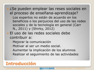 

¿Se pueden emplear las reses sociales en
el proceso de enseñana-aprendizaje?
◦ Los expertos no están de acuerdo en los
beneficios o los perjuicios del uso de las redes
sociales y de la tecnología en general (Carr
N., 2011) y (Shirky, 2012)



El uso de las redes sociales debe
contribuir a:
◦
◦
◦
◦

Mejorar la comunicación
Motivar al ser un medio social.
Aumentar la implicación de los alumnos
Realizar el seguimiento de las actividades

Introducción
Congreso Internacional sobre Aprendizaje, Innovación y Competitividad

Universidad Politécnica de Madrid. 6, 7 y 8 de Noviembre 2013

 