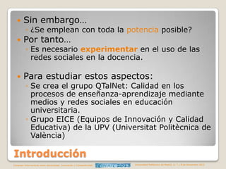 

Sin embargo…

◦ ¿Se emplean con toda la potencia posible?



Por tanto…

◦ Es necesario experimentar en el uso de las
redes sociales en la docencia.



Para estudiar estos aspectos:

◦ Se crea el grupo QTalNet: Calidad en los
procesos de enseñanza-aprendizaje mediante
medios y redes sociales en educación
universitaria.
◦ Grupo EICE (Equipos de Innovación y Calidad
Educativa) de la UPV (Universitat Politècnica de
València)

Introducción
Congreso Internacional sobre Aprendizaje, Innovación y Competitividad

Universidad Politécnica de Madrid. 6, 7 y 8 de Noviembre 2013

 