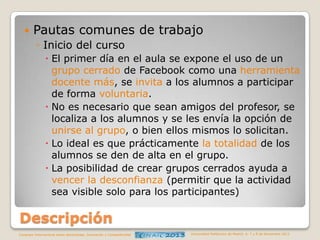 

Pautas comunes de trabajo
◦ Inicio del curso
 El primer día en el aula se expone el uso de un
grupo cerrado de Facebook como una herramienta
docente más, se invita a los alumnos a participar
de forma voluntaria.
 No es necesario que sean amigos del profesor, se
localiza a los alumnos y se les envía la opción de
unirse al grupo, o bien ellos mismos lo solicitan.
 Lo ideal es que prácticamente la totalidad de los
alumnos se den de alta en el grupo.
 La posibilidad de crear grupos cerrados ayuda a
vencer la desconfianza (permitir que la actividad
sea visible solo para los participantes)

Descripción
Congreso Internacional sobre Aprendizaje, Innovación y Competitividad

Universidad Politécnica de Madrid. 6, 7 y 8 de Noviembre 2013

 