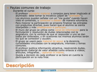 

Pautas comunes de trabajo
◦ Durante el curso

 El profesor comparte material o consejos para tener implicado al
alumnado: debe tomar la iniciativa (papel de "animador“).
 Los alumnos pueden señalar con un “me gusta” cuando hayan
visto el contenido, y comentar o debatir de manera voluntaria.
 Para mejorar la participación se propone finalizar las entradas
con preguntas directas, pues hacen que el alumno se sienta
interpelado y más predispuesto a participar.
 El muro del grupo se utiliza como canal de información para la
formulación y resolución de dudas relacionadas con la
asignatura, con la ventaja de que al responder a uno se dan
todos por enterados, y en ocasiones los mismos alumnos serán
los que se contesten y ayuden.
 El grupo se usará para material de apoyo a la docencia,
curiosidades vinculadas con la asignatura, intereses y temas
comunes.
 El profesor publica información atractiva, resolviendo dudas,
aportando material de valor añadido como enlaces a videos,
artículos, infografías… captando el interés.
 Queda a decisión de cada profesor si se tiene en cuenta la
participación en la nota final.

Descripción
Congreso Internacional sobre Aprendizaje, Innovación y Competitividad

Universidad Politécnica de Madrid. 6, 7 y 8 de Noviembre 2013

 
