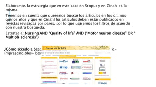 Elaboramos la estrategia que en este caso en Scopus y en Cinahl es la
misma:
Tenemos en cuenta que queremos buscar los artículos en los últimos
quince años y que en Cinahl los artículos deben estar publicados en
revistas revisadas por pares, por lo que usaremos los filtros de acuerdo
con nuestra búsqueda.
Estrategia: Nursing AND “Quality of life” AND (“Motor neuron disease” OR “
Multiple sclerosis”)
¿Cómo accedo a Scopus y Cinahl?- Ir a google- bib.us.es/salud-
imprescindibles- bases de datos- Scopus o Cinahl
 