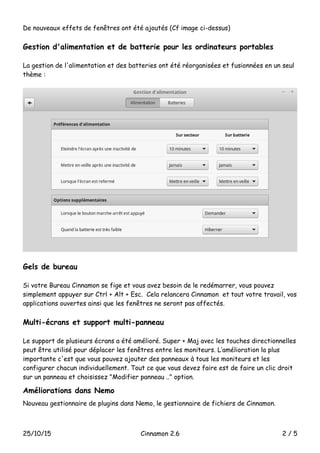 De nouveaux effets de fenêtres ont été ajoutés (Cf image ci-dessus)
Gestion d'alimentation et de batterie pour les ordinateurs portables
La gestion de l'alimentation et des batteries ont été réorganisées et fusionnées en un seul
thème :
Gels de bureau
Si votre Bureau Cinnamon se fige et vous avez besoin de le redémarrer, vous pouvez
simplement appuyer sur Ctrl + Alt + Esc. Cela relancera Cinnamon et tout votre travail, vos
applications ouvertes ainsi que les fenêtres ne seront pas affectés.
Multi-écrans et support multi-panneau
Le support de plusieurs écrans a été amélioré. Super + Maj avec les touches directionnelles
peut être utilisé pour déplacer les fenêtres entre les moniteurs. L’amélioration la plus
importante c'est que vous pouvez ajouter des panneaux à tous les moniteurs et les
configurer chacun individuellement. Tout ce que vous devez faire est de faire un clic droit
sur un panneau et choisissez "Modifier panneau .." option.
Améliorations dans Nemo
Nouveau gestionnaire de plugins dans Nemo, le gestionnaire de fichiers de Cinnamon.
25/10/15 Cinnamon 2.6 2 / 5
 