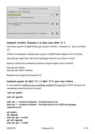 Comment installer Cinnamon 2.6 dans Linux Mint 17.1
Vous devez ajouter le dépôt Romeo pour pouvoir installer Cinnamon 2.6 dans Linux Mint
17.1
Utiliser la commande ci-dessous pour ajouter le dépôt Roméo (depuis votre terminal).
sudo add-apt-repository "deb http://packages.linuxmint.com rebecca romeo"
Après ça utilisez les commandes suivantes (toujours depuis votre terminal)
sudo apt-get update
sudo apt-get install cinnamon
Redémarrez et appréciez Cinnamon 2.6.
Comment passer de Mint 17.1 à Mint 17.2 sans tout refaire
Si vous souhaitez mettre à jour un système existant 17.1 vers 17.2 il suffit de lancer les
commandes suivantes dans un terminal :
sudo apt update
sudo apt upgrade
sudo sed -i 's/rebecca/rafaela/' /etc/apt/sources.list
sudo sed -i 's/rebecca/rafaela/' /etc/apt/sources.list.d/official-package-
repositories.list
apt update
apt upgrade
sudo apt-get -f install
apt dist-upgrade
sudo apt-get -f install
25/10/15 Cinnamon 2.6 4 / 5
 