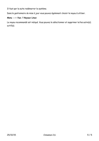 Il faut par la suite redémarrer le système.
Dans le gestionnaire de mise à jour vous pouvez également choisir le noyau à utiliser.
Menu --> Vue / Noyaux Linux
Le noyau recommandé est indiqué. Vous pouvez le sélectionner et supprimer le/les autre(s)
actif(s).
25/10/15 Cinnamon 2.6 5 / 5
 