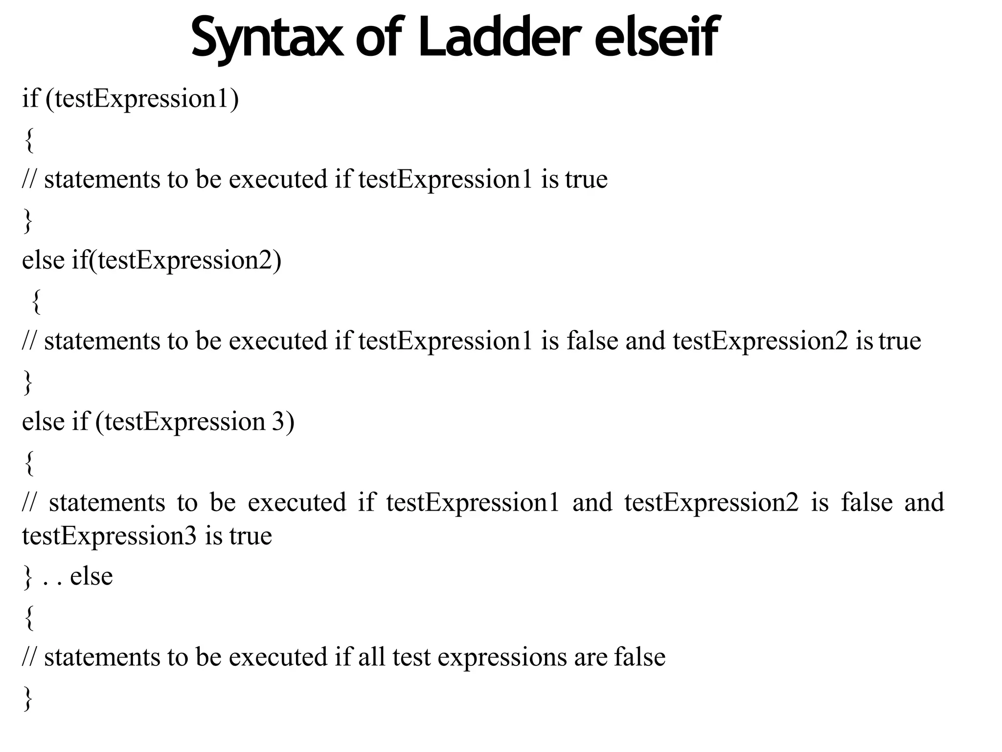 Syntax of Ladder elseif
if (testExpression1)
{
// statements to be executed if testExpression1 is true
}
else if(testExpression2)
{
// statements to be executed if testExpression1 is false and testExpression2 is true
}
else if (testExpression 3)
{
// statements to be executed if testExpression1 and testExpression2 is false and
testExpression3 is true
} . . else
{
// statements to be executed if all test expressions are false
}
 