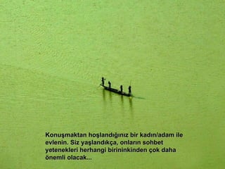 Konuşmaktan hoşlandığınız bir kadın/adam ile evlenin. Siz yaşlandıkça, onların sohbet yetenekleri herhangi birininkinden çok daha önemli olacak... 