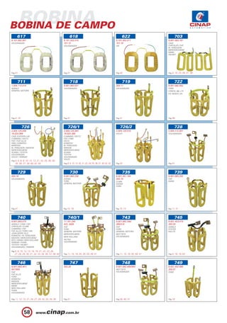 BOBINA
BOBINA DE CAMPO
      617                                                 618                                                       622                            703
9.101.082.097                                       9.101.452.010                                              9.101.452.011                9.001.083.187
VOLKSWAGEN                                          101.12                                                     101.18                       CASE
                                                    VOLKSWAGEN                                                 VW                           CHRYSLER / FIAT
                                                                                                                                            M. FERGUSON
                                                                                                                                            MERCEDES-BENZ
                                                                                                                                            MWM
                                                                                                                                            VALMET




Pag.41                                              Pag.41                                                     Pag.40                       Pag.5, 10, 23, 28, 31, 38



      711                                                 718                                                       719                            722
1.004.112.014                                       9.001.082.037                                              203.11                       9.001.082.052
AGRALE                                              VOLKSWAGEN                                                 VOLKSWAGEN                   FORD
GENERAL MOTORS                                                                                                                              CORCEL (68 >77)
                                                                                                                                            EQ. BOSCH 12V




Pag.4, 18                                           Pag.41                                                     Pag.41                       Pag.58



            726                                         726/1                                                       726/2                          728
2.004.125.036                                       2.004.125.083                                              2.004.125.078                2.004.112.007
19.024.389                                          19.024.388                                                 VOLVO                        VOLKSWAGEN
CASE /CATERPILLAR                                   CUMMINS / DEUTZ
CUMMINS / DEUTZ                                     FIAT / FNM
FIAT / FIAT ALLIS                                   IVECO
FNM / KOMATSU                                       KOMATSU
MARFESA                                             M. FERGUSON
M. FERGUSON / MAXION                                MAXION
MERCEDES-BENZ                                       MERCEDES-BENZ
SCANIA / TOYOTA                                     SCANIA
VOLKSWAGEN                                          TOYOTA
VOLVO / YANMAR                                      VOLKSWAGEN
                                                    VOLVO
Pag.4, 5, 8, 9, 10, 12, 13, 21, 22, 25, 26, 28,
    35, 36, 37, 39, 40, 42, 44                      Pag.8, 9, 10, 13, 20, 21, 22, 24, 35, 36, 37, 40, 42, 43   Pag.42                       Pag.41



      729                                                 730                                                       735                            739
203.16                                              9.001.082.238                                              9.001.451.184                9.001.083.292
VOLKSWAGEN                                          DODGE                                                      203.15                       FIAT
                                                    FORD                                                       CLARK                        MWM
                                                    GENERAL MOTORS                                             DODGE
                                                                                                               FORD




Pag.41                                              Pag.10, 18                                                 Pag.10, 15                   Pag.11, 31



      740                                               740/1                                                       743                            745
9.001.083.575                                       11.181.249                                                 9.001.082.346/               9.001.453.479
AGRALE / CASE / CBT                                 AZL 3405                                                   395/515                      203.25
CHRYSLER / CLARK                                    FIAT                                                       FIAT                         AGRALE
CUMMINS / FIAT                                      FORD                                                       FORD                         HYSTER
FIAT ALLIS / FORD / GM                              GENERAL MOTORS                                             GENERAL MOTORS               WILLYS
JOHN DEERE (SLC)                                    MERCEDES-BENZ                                              MOT.TIETE
KOMATSU / M. FERGUSON                                                                                          VOLKSWAGEN
                                                    NEW HOLLAND
MAXION / MERCEDES-BENZ
MTU / MWM / NEW HOLLAND                             VALTRA
PERKINS / PUMA                                      VOLKSWAGEN
TOYOTA / VALMET
VOLKSWAGEN / YANMAR

Pag.4, 8, 10, 12, 13, 14, 16, 21, 22, 23, 26,
   27, 28, 29, 30, 31, 32, 33, 34, 36, 37, 38, 44   Pag.11, 15, 18, 24, 29, 33, 39, 41                         Pag.11, 15, 18, 30, 40, 41   Pag.4, 18, 19, 43



      746                                                 747                                                       748                            749
9.001.083.491/                                      203.26                                                     9.001.082.465/584            9.001.452.068
547/593                                             -                                                          MOT.TIETE                    203.07
FIAT                                                                                                           VOLKSWAGEN                   FORD
FIAT ALLIS
FORD
KOMATSU
MAXION
MERCEDES-BENZ
MWM
NEW HOLLAND
PUMA
VOLKSWAGEN


Pag.11, 12, 13, 21, 24, 27, 29, 32, 33, 34, 35      Pag.41                                                     Pag.30, 40, 41               Pag.16




             58
 