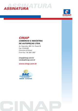 ASSINATURA
ASSINATURA




      CINAP
      COMÉRCIO E INDÚSTRIA
      DE AUTOPEÇAS LTDA.
      Av. Fagundes, 885 • Cx. Postal 35
      Cep 14140-000
      Cravinhos SP Brasil
      Fone-Fax: (16) 3951 2067


      cinap@cinap.com.br
      vendas@cinap.com.br

      www.cinap.com.br




       SERVIÇO DE ATENDIMENTO
           AO COMSUMIDOR

      08 0 0 12 4 2 4 3
 