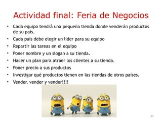 33
Actividad final: Feria de Negocios
• Cada equipo tendrá una pequeña tienda donde venderán productos
de su país.
• Cada país debe elegir un líder para su equipo
• Repartir las tareas en el equipo
• Poner nombre y un slogan a su tienda.
• Hacer un plan para atraer los clientes a su tienda.
• Poner precio a sus productos
• Investigar qué productos tienen en las tiendas de otros países.
• Vender, vender y vender!!!!
 