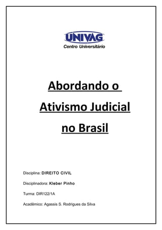 Abordando o
         Ativismo Judicial
                     no Brasil


Disciplina: DIREITO CIVIL

Disciplinadora: Kleber Pinho

Turma: DIR122/1A

Acadêmico: Agassis S. Rodrigues da Silva
 
